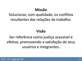 Missão
Solucionar, com qualidade, os conflitos
resultantes das relações de trabalho.
Visão
Ser referência como justiça acessível e
efetiva, promovendo a satisfação de seus
usuários e integrantes.
7

 