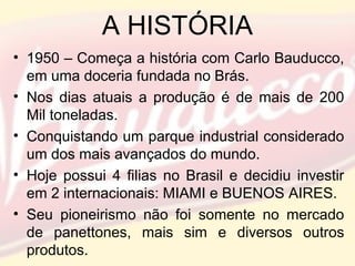 A HISTÓRIA
• 1950 – Começa a história com Carlo Bauducco,
em uma doceria fundada no Brás.
• Nos dias atuais a produção é de mais de 200
Mil toneladas.
• Conquistando um parque industrial considerado
um dos mais avançados do mundo.
• Hoje possui 4 filias no Brasil e decidiu investir
em 2 internacionais: MIAMI e BUENOS AIRES.
• Seu pioneirismo não foi somente no mercado
de panettones, mais sim e diversos outros
produtos.
 