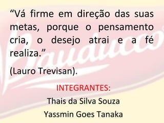 “Vá firme em direção das suas
metas, porque o pensamento
cria, o desejo atrai e a fé
realiza.”
(Lauro Trevisan).
INTEGRANTES:
Thais da Silva Souza
Yassmin Goes Tanaka
 