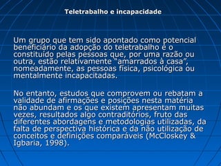 Um grupo que tem sido apontado como potencialUm grupo que tem sido apontado como potencial
beneficiário da adopção do teletrabalho é obeneficiário da adopção do teletrabalho é o
constituído pelas pessoas que, por uma razão ouconstituído pelas pessoas que, por uma razão ou
outra, estão relativamente “amarrados à casa”,outra, estão relativamente “amarrados à casa”,
nomeadamente, as pessoas física, psicológica ounomeadamente, as pessoas física, psicológica ou
mentalmente incapacitadas.mentalmente incapacitadas.
No entanto, estudos que comprovem ou rebatam aNo entanto, estudos que comprovem ou rebatam a
validade de afirmações e posições nesta matériavalidade de afirmações e posições nesta matéria
não abundam e os que existem apresentam muitasnão abundam e os que existem apresentam muitas
vezes, resultados algo contraditórios, fruto dasvezes, resultados algo contraditórios, fruto das
diferentes abordagens e metodologias utilizadas, dadiferentes abordagens e metodologias utilizadas, da
falta de perspectiva histórica e da não utilização defalta de perspectiva histórica e da não utilização de
conceitos e definições comparáveis (McCloskey &conceitos e definições comparáveis (McCloskey &
Igbaria, 1998).Igbaria, 1998).
Teletrabalho e incapacidadeTeletrabalho e incapacidade
 