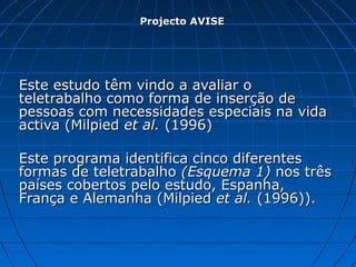 Este estudo têm vindo a avaliar oEste estudo têm vindo a avaliar o
teletrabalho como forma de inserção deteletrabalho como forma de inserção de
pessoas com necessidades especiais na vidapessoas com necessidades especiais na vida
activa (Milpiedactiva (Milpied et al.et al. (1996)(1996)
Este programa identifica cinco diferentesEste programa identifica cinco diferentes
formas de teletrabalhoformas de teletrabalho (Esquema 1)(Esquema 1) nos trêsnos três
países cobertos pelo estudo, Espanha,países cobertos pelo estudo, Espanha,
França e Alemanha (MilpiedFrança e Alemanha (Milpied et al.et al. (1996)).(1996)).
Projecto AVISEProjecto AVISE
 