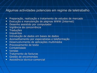 Algumas actividades potenciais em regime de teletrabalhoAlgumas actividades potenciais em regime de teletrabalho
 Preparação, realização e tratamento de estudos de mercadoPreparação, realização e tratamento de estudos de mercado
 Execução e manutenção de páginas WWW (Internet)Execução e manutenção de páginas WWW (Internet)
 Desenho assistido por computadorDesenho assistido por computador
 Vigilância da concorrênciaVigilância da concorrência
 TraduçõesTraduções
 InquéritosInquéritos
 Introdução de dados em bases de dadosIntrodução de dados em bases de dados
 Aconselhamento por especialistas e teleformaçãoAconselhamento por especialistas e teleformação
 Desenvolvimento de aplicações multimédiaDesenvolvimento de aplicações multimédia
 Processamento de textoProcessamento de texto
 ContabilidadeContabilidade
 VendasVendas
 Tratamento de facturasTratamento de facturas
 Gestão de encomendasGestão de encomendas
 Assistência técnico-comercialAssistência técnico-comercial
 