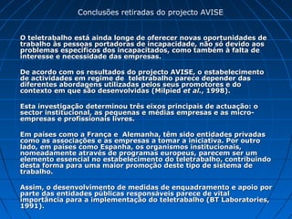 O teletrabalho está ainda longe de oferecer novas oportunidades deO teletrabalho está ainda longe de oferecer novas oportunidades de
trabalho às pessoas portadoras de incapacidade, não só devido aostrabalho às pessoas portadoras de incapacidade, não só devido aos
problemas específicos dos incapacitados, como também à falta deproblemas específicos dos incapacitados, como também à falta de
interesse e necessidade das empresas.interesse e necessidade das empresas.
De acordo com os resultados do projecto AVISE, o estabelecimentoDe acordo com os resultados do projecto AVISE, o estabelecimento
de actividades em regime de teletrabalho parece depender dasde actividades em regime de teletrabalho parece depender das
diferentes abordagens utilizadas pelos seus promotores e dodiferentes abordagens utilizadas pelos seus promotores e do
contexto em que são desenvolvidas (Milpiedcontexto em que são desenvolvidas (Milpied et al.et al., 1998)., 1998).
Esta investigação determinou três eixos principais de actuação: oEsta investigação determinou três eixos principais de actuação: o
sector institucional, as pequenas e médias empresas e as micro-sector institucional, as pequenas e médias empresas e as micro-
empresas e profissionais livres.empresas e profissionais livres.
Em países como a França e Alemanha, têm sido entidades privadasEm países como a França e Alemanha, têm sido entidades privadas
como as associações e as empresas a tomar a iniciativa. Por outrocomo as associações e as empresas a tomar a iniciativa. Por outro
lado, em países como Espanha, os organismos institucionais,lado, em países como Espanha, os organismos institucionais,
nomeadamente através de programas europeus, parecem ser umnomeadamente através de programas europeus, parecem ser um
elemento essencial no estabelecimento do teletrabalho, contribuindoelemento essencial no estabelecimento do teletrabalho, contribuindo
desta forma para uma maior promoção deste tipo de sistema dedesta forma para uma maior promoção deste tipo de sistema de
trabalho.trabalho.
Assim, o desenvolvimento de medidas de enquadramento e apoio porAssim, o desenvolvimento de medidas de enquadramento e apoio por
parte das entidades públicas responsáveis parece de vitalparte das entidades públicas responsáveis parece de vital
importância para a implementação do teletrabalho (BT Laboratories,importância para a implementação do teletrabalho (BT Laboratories,
1991).1991).
Conclusões retiradas do projecto AVISE
 
