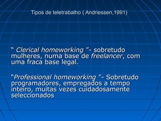 Tipos de teletrabalho ( Andriessen,1991)Tipos de teletrabalho ( Andriessen,1991)
““ Clerical homeworkingClerical homeworking ”- sobretudo”- sobretudo
mulheres, numa base demulheres, numa base de freelancerfreelancer, com, com
uma fraca base legal.uma fraca base legal.
““Professional homeworkingProfessional homeworking ”- Sobretudo”- Sobretudo
programadores, empregados a tempoprogramadores, empregados a tempo
inteiro, muitas vezes cuidadosamenteinteiro, muitas vezes cuidadosamente
seleccionadosseleccionados
 