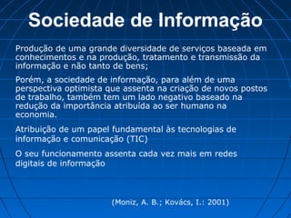 Sociedade de Informação
Produção de uma grande diversidade de serviços baseada em
conhecimentos e na produção, tratamento e transmissão da
informação e não tanto de bens;
Porém, a sociedade de informação, para além de uma
perspectiva optimista que assenta na criação de novos postos
de trabalho, também tem um lado negativo baseado na
redução da importância atribuída ao ser humano na
economia.
Atribuição de um papel fundamental às tecnologias de
informação e comunicação (TIC)
O seu funcionamento assenta cada vez mais em redes
digitais de informação
(Moniz, A. B.; Kovács, I.: 2001)
 