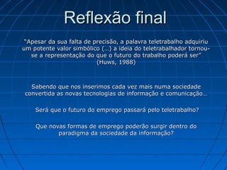 Reflexão finalReflexão final
““Apesar da sua falta de precisão, a palavra teletrabalho adquiriuApesar da sua falta de precisão, a palavra teletrabalho adquiriu
um potente valor simbólico (…) a ideia do teletrabalhador tornou-um potente valor simbólico (…) a ideia do teletrabalhador tornou-
se a representação do que o futuro do trabalho poderá ser”se a representação do que o futuro do trabalho poderá ser”
(Huws, 1988)(Huws, 1988)
Sabendo que nos inserimos cada vez mais numa sociedadeSabendo que nos inserimos cada vez mais numa sociedade
convertida as novas tecnologias de informação e comunicação…convertida as novas tecnologias de informação e comunicação…
Será que o futuro do emprego passará pelo teletrabalho?Será que o futuro do emprego passará pelo teletrabalho?
Que novas formas de emprego poderão surgir dentro doQue novas formas de emprego poderão surgir dentro do
paradigma da sociedade da informação?paradigma da sociedade da informação?
 