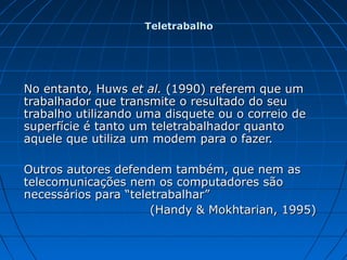 No entanto, HuwsNo entanto, Huws et al.et al. (1990) referem que um(1990) referem que um
trabalhador que transmite o resultado do seutrabalhador que transmite o resultado do seu
trabalho utilizando uma disquete ou o correio detrabalho utilizando uma disquete ou o correio de
superfície é tanto um teletrabalhador quantosuperfície é tanto um teletrabalhador quanto
aquele que utiliza um modem para o fazer.aquele que utiliza um modem para o fazer.
Outros autores defendem também, que nem asOutros autores defendem também, que nem as
telecomunicações nem os computadores sãotelecomunicações nem os computadores são
necessários para “teletrabalhar”necessários para “teletrabalhar”
(Handy & Mokhtarian, 1995)(Handy & Mokhtarian, 1995)
TeletrabalhoTeletrabalho
 