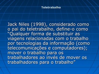 Jack Niles (1998), considerado comoJack Niles (1998), considerado como
o pai do teletrabalho, define-o comoo pai do teletrabalho, define-o como
“Qualquer forma de substituir as“Qualquer forma de substituir as
viagens relacionadas com o trabalhoviagens relacionadas com o trabalho
por tecnologias da informação (comopor tecnologias da informação (como
telecomunicações e computadores);telecomunicações e computadores);
mover o trabalho para osmover o trabalho para os
trabalhadores ao invés de mover ostrabalhadores ao invés de mover os
trabalhadores para o trabalho”trabalhadores para o trabalho”
TeletrabalhoTeletrabalho
 