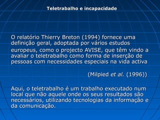 O relatório Thierry Breton (1994) fornece umaO relatório Thierry Breton (1994) fornece uma
definição geral, adoptada por vários estudosdefinição geral, adoptada por vários estudos
europeus, como o projecto AVISE, que têm vindo aeuropeus, como o projecto AVISE, que têm vindo a
avaliar o teletrabalho como forma de inserção deavaliar o teletrabalho como forma de inserção de
pessoas com necessidades especiais na vida activapessoas com necessidades especiais na vida activa
(Milpied(Milpied et al.et al. (1996))(1996))
Aqui, o teletrabalho é um trabalho executado numAqui, o teletrabalho é um trabalho executado num
local que não aquele onde os seus resultados sãolocal que não aquele onde os seus resultados são
necessários, utilizando tecnologias da informação enecessários, utilizando tecnologias da informação e
da comunicação.da comunicação.
Teletrabalho e incapacidadeTeletrabalho e incapacidade
 