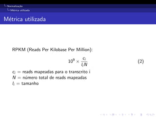 Normaliza¸c˜ao
M´etrica utilizada
M´etrica utilizada
RPKM (Reads Per Kilobase Per Million):
109
×
ci
li N
(2)
ci = reads mapeadas para o transcrito i
N = n´umero total de reads mapeadas
li = tamanho
 
