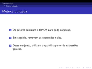 Normaliza¸c˜ao
M´etrica utilizada
M´etrica utilizada
1 Os autores calculam o RPKM para cada condi¸c˜ao.
2 Em seguida, removem as express˜oes nulas.
3 Desse conjunto, utilizam o quartil superior de express˜oes
gˆenicas.
 