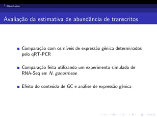 Resultados
Avalia¸c˜ao da estimativa de abundˆancia de transcritos
Compara¸c˜ao com os n´ıveis de express˜ao gˆenica determinados
pelo qRT-PCR
Compara¸c˜ao feita utilizando um experimento simulado de
RNA-Seq em N. gonorrheae
Efeito do conte´udo de GC e an´alise de express˜ao gˆenica
 