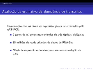 Resultados
Avalia¸c˜ao da estimativa de abundˆancia de transcritos
Compara¸c˜ao com os n´ıveis de express˜ao gˆenica determinados pelo
qRT-PCR:
9 genes de N. gonorrheae oriundos de trˆes r´eplicas biol´ogicas
15 milh˜oes de reads oriundos de dados de RNA-Seq
N´ıveis de express˜ao estimados possuem uma correla¸c˜ao de
0,55
 