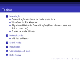 T´opicos
1 Introdu¸c˜ao
Quantiﬁca¸c˜ao de abundˆancia de transcritos
Workﬂow do Rockhopper
Algoritmo B´asico de Quantiﬁca¸c˜ao (Read alinhada com um
´unico transcrito)
Fontes de variabilidade
2 Normaliza¸c˜ao
M´etrica utilizada
3 Multi-reads
4 Resultados
5 Considera¸c˜oes Finais
6 Referˆencias
 