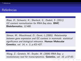 Referˆencias
Referˆencias
Risso, D.; Schwartz, K.; Sherlock, G.; Dudoit, S. (2011)
GC-content normalization for RNA-Seq data. BMC
Bioinformatics, 12:480.
S´emon, M.; Mouchiroud, D.; Duret, L.(2005). Relationship
between gene expression and GC-content in mammals: statistical
signiﬁcance and biological relevance. Human Molecular
Genetics, vol. 14, n. 3, p.421-427.
Wang, Z.; Gerstein, M.; Snyder, M. (2009) RNA-Seq: a
revolutionary tool for transcriptomics. Genetics, vol. 10, p.57-63.
 