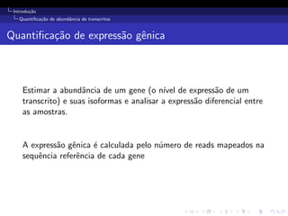 Introdu¸c˜ao
Quantiﬁca¸c˜ao de abundˆancia de transcritos
Quantiﬁca¸c˜ao de express˜ao gˆenica
Estimar a abundˆancia de um gene (o n´ıvel de express˜ao de um
transcrito) e suas isoformas e analisar a express˜ao diferencial entre
as amostras.
A express˜ao gˆenica ´e calculada pelo n´umero de reads mapeados na
sequˆencia referˆencia de cada gene
 
