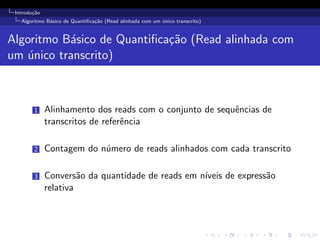 Introdu¸c˜ao
Algoritmo B´asico de Quantiﬁca¸c˜ao (Read alinhada com um ´unico transcrito)
Algoritmo B´asico de Quantiﬁca¸c˜ao (Read alinhada com
um ´unico transcrito)
1 Alinhamento dos reads com o conjunto de sequˆencias de
transcritos de referˆencia
2 Contagem do n´umero de reads alinhados com cada transcrito
3 Convers˜ao da quantidade de reads em n´ıveis de express˜ao
relativa
 