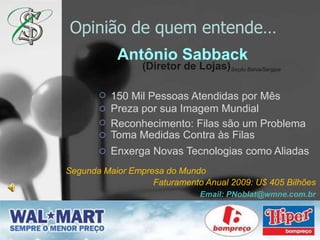 Opinião de quementende…Antônio Sabback(Diretor de Lojas)Seção Bahia/Sergipe150 Mil Pessoas Atendidas por MêsPreza por sua Imagem MundialReconhecimento: Filas são um ProblemaToma Medidas Contra às FilasEnxerga Novas Tecnologias como AliadasSegunda Maior Empresa do MundoFaturamento Anual 2009: U$ 405 BilhõesEmail: PNoblat@wmne.com.br