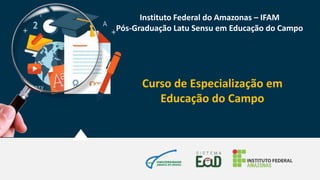 Curso de Especialização em
Educação do Campo
Instituto Federal do Amazonas – IFAM
Pós-Graduação Latu Sensu em Educação do Campo
 