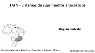 Carolina Marques, Monique Carvalho e Raphael Ribeiro.
TAI V - Sistemas de suprimentos energéticos
21 de Novembro de 2016
Região Sudeste
 