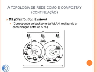 A TOPOLOGIA DE REDE COMO É COMPOSTA?
            (CONTINUAÇÃO)
   DS (Distribution System)
       (Corresponde ao backbone da WLAN, realizando a
        comunicação entre os APs.)
 