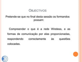 OBJECTIVOS
Pretende-se que no final desta sessão os formandos
                      possam:


  Compreender o que é a rede Wireless, e as
 formas de comunicação por elas proporcionadas,
 respondendo     correctamente     às    questões
 colocadas.
 