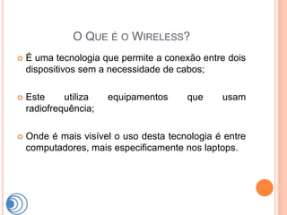 O QUE É O WIRELESS?
   É uma tecnologia que permite a conexão entre dois
    dispositivos sem a necessidade de cabos;

   Este     utiliza   equipamentos     que     usam
    radiofrequência;

   Onde é mais visível o uso desta tecnologia é entre
    computadores, mais especificamente nos laptops.
 