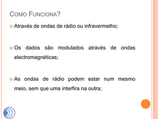 COMO FUNCIONA?
   Através de ondas de rádio ou infravermelho;



   Os dados são modulados através de ondas
    electromagnéticas;



   As ondas de rádio podem estar num mesmo
    meio, sem que uma interfira na outra;
 