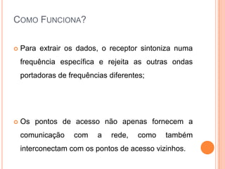 COMO FUNCIONA?

   Para extrair os dados, o receptor sintoniza numa
    frequência específica e rejeita as outras ondas
    portadoras de frequências diferentes;




   Os pontos de acesso não apenas fornecem a
    comunicação    com     a   rede,   como   também
    interconectam com os pontos de acesso vizinhos.
 