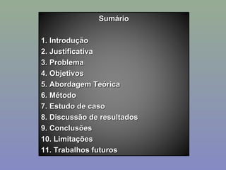Sumário
1. Introdução
2. Justificativa
3. Problema
4. Objetivos
5. Abordagem Teórica
6. Método
7. Estudo de caso
8. Discussão de resultados
9. Conclusões
10. Limitações
11. Trabalhos futuros

 