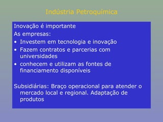 Indústria Petroquímica
Inovação é importante
As empresas:
• Investem em tecnologia e inovação
• Fazem contratos e parcerias com
universidades
• conhecem e utilizam as fontes de
financiamento disponíveis
Subsidiárias: Braço operacional para atender o
mercado local e regional. Adaptação de
produtos

 