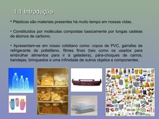 1.1 Introdução
• Plásticos são materiais presentes há muito tempo em nossas vidas.
• Constituídos por moléculas compostas basicamente por longas cadeias
de átomos de carbono.
• Apresentam-se em nosso cotidiano como: copos de PVC, garrafas de
refrigerante de polietileno, filmes finos (tais como os usados para
embrulhar alimentos para ir à geladeira), pára-choques de carros,
bandejas, brinquedos e uma infinidade de outros objetos e componentes.

 