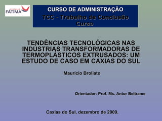CURSO DE ADMINISTRAÇÃO
TCC - Trabalho de Conclusão
Curso

TENDÊNCIAS TECNOLÓGICAS NAS
INDÚSTRIAS TRANSFORMADORAS DE
TERMOPLÁSTICOS EXTRUSADOS: UM
ESTUDO DE CASO EM CAXIAS DO SUL
Maurício Broliato

Orientador: Prof. Ms. Antor Beltrame

Caxias do Sul, dezembro de 2009.

 