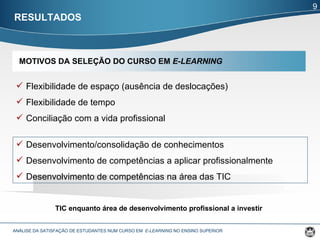 RESULTADOS ANÁLISE DA SATISFAÇÃO DE ESTUDANTES NUM CURSO EM  E-LEARNING  NO ENSINO SUPERIOR  Flexibilidade de espaço (ausência de deslocações) Flexibilidade de tempo Conciliação com a vida profissional Desenvolvimento/consolidação de conhecimentos Desenvolvimento de competências a aplicar profissionalmente Desenvolvimento de competências na área das TIC TIC enquanto área de desenvolvimento profissional a investir 9 MOTIVOS DA SELEÇÃO DO CURSO EM  E-LEARNING 