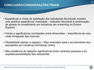 CONCLUSÃO/CONSIDERAÇÕES FINAIS Expetativas e níveis de satisfação dos estudantes favoráveis revelam uma positiva experiência vivenciada – indicador favorável à continuação da aposta no investimento em iniciativas em e-learning no Ensino Superior Fortes e significativas correlações entre dimensões – importância de uma visão intregrada das mesmas Flexibilidade (tempo e espaço) – fator motivador para o envolvimento dos estudantes em iniciativas formativas online Não existência de relações significativas entre variáveis pessoais e as expetativas/satisfação dos estudantes ANÁLISE DA SATISFAÇÃO DE ESTUDANTES NUM CURSO EM  E-LEARNING  NO ENSINO SUPERIOR  14 