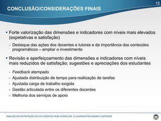 CONCLUSÃO/CONSIDERAÇÕES FINAIS Forte valorização das dimensões e indicadores com níveis mais elevados (expetativas e satisfação)  Destaque das ações dos docentes e tutores e da importância dos conteúdos programáticos – ampliar o investimento Revisão e aperfeiçoamento das dimensões e indicadores com níveis mais reduzidos de satisfação; sugestões e apreciações dos estudantes Feedback  atempado Ajustada distribuição de tempo para realização de tarefas Ajustada carga de trabalho exigida Gestão articulada entre os diferentes docentes Melhoria dos serviços de apoio ANÁLISE DA SATISFAÇÃO DE ESTUDANTES NUM CURSO EM  E-LEARNING  NO ENSINO SUPERIOR  15 