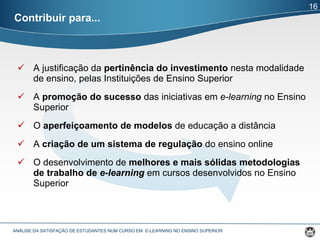 A justificação da  pertinência do investimento  nesta modalidade de ensino, pelas Instituições de Ensino Superior A  promoção do sucesso  das iniciativas em  e-learning  no Ensino Superior O  aperfeiçoamento de modelos  de educação a distância A  criação de um sistema de regulação  do ensino online O desenvolvimento de  melhores e mais sólidas metodologias de trabalho de  e-learning   em cursos desenvolvidos no Ensino Superior Contribuir para... ANÁLISE DA SATISFAÇÃO DE ESTUDANTES NUM CURSO EM  E-LEARNING  NO ENSINO SUPERIOR  16 
