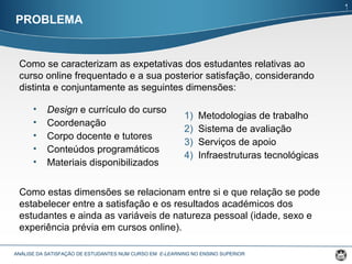 PROBLEMA ANÁLISE DA SATISFAÇÃO DE ESTUDANTES NUM CURSO EM  E-LEARNING  NO ENSINO SUPERIOR  Como se caracterizam as expetativas dos estudantes relativas ao curso online frequentado e a sua posterior satisfação, considerando distinta e conjuntamente as seguintes dimensões:  Design  e currículo do curso  Coordenação  Corpo docente e tutores  Conteúdos programáticos  Materiais disponibilizados  Metodologias de trabalho  Sistema de avaliação  Serviços de apoio  Infraestruturas tecnológicas  Como estas dimensões se relacionam entre si e que relação se pode estabelecer entre a satisfação e os resultados académicos dos estudantes e ainda as variáveis de natureza pessoal (idade, sexo e experiência prévia em cursos online). 1 