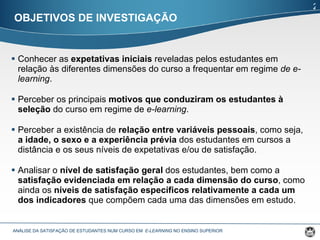 Conhecer as  expetativas iniciais  reveladas pelos estudantes em relação às diferentes dimensões do curso a frequentar em regime  de e-learning . Perceber os principais  motivos que conduziram os estudantes à seleção  do curso em regime de  e-learning . Perceber a existência de  relação entre variáveis pessoais , como seja,  a idade, o sexo e a experiência prévia  dos estudantes em cursos a distância e os seus níveis de expetativas e/ou de satisfação. Analisar o  nível de satisfação geral  dos estudantes, bem como a  satisfação evidenciada em relação a cada dimensão do curso , como ainda os  níveis de satisfação específicos relativamente a cada um dos indicadores  que compõem cada uma das dimensões em estudo.  OBJETIVOS DE INVESTIGAÇÃO ANÁLISE DA SATISFAÇÃO DE ESTUDANTES NUM CURSO EM  E-LEARNING  NO ENSINO SUPERIOR  2 