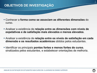 Conhecer a  forma como se associam as diferentes dimensões  do curso. Analisar a existência de  relação entre as dimensões com níveis de expetativas e de satisfação mais elevados e menos elevados . Analisar a existência de  relação entre os níveis de satisfação em cada dimensão e os resultados académicos  obtidos pelos estudantes. Identificar os principais  pontos fortes e menos fortes do curso , sinalizados pelos estudantes, e estabelecer orientações de melhoria. OBJETIVOS DE INVESTIGAÇÃO ANÁLISE DA SATISFAÇÃO DE ESTUDANTES NUM CURSO EM  E-LEARNING  NO ENSINO SUPERIOR  3 