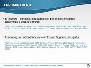 E-learning  – conceito, características, benefícios/limitações, tendências e desafios futuros (Bates, 2008; Carvalho & Cardoso, 2003; Garrison & Anderson, 2003; Gomes, 2005, 2006; Khan, 2001, 2004, 2005, 2007; Lagarto, 2009; Lima & Capitão, 2003; Oliver, 2005; Rosenberg, 2001; Russell, 1999) E-learning  no Ensino Superior  e no  Ensino Superior Português  (Bielschowsky, et. al, 2009; Cardoso, 2005; Cardoso, Pimenta & Pereira, 2008; Costa & Peralta, 2001;  Elango, Gudep & Selvam, 2008;  Gomes, 2006, 2008; Guasch, Alvarez & Espasa, 2006; Leite, Lima & Monteiro, 2009; Lemos, Pedro & Matos, 2010; Magano, Castro & Carvalho, 2008 ;  MCTES, 2010; OCDE, 2007)  ENQUADRAMENTO ANÁLISE DA SATISFAÇÃO DE ESTUDANTES NUM CURSO EM  E-LEARNING  NO ENSINO SUPERIOR  4 