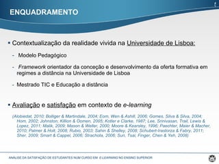 Contextualização da realidade vivida na  Universidade de Lisboa: Modelo Pedagógico Framework  orientador da conceção e desenvolvimento da oferta formativa em regimes a distância na Universidade de Lisboa Mestrado TIC e Educação a distância Avaliação  e  satisfação  em contexto de  e-learning ( Alobiedat, 2010;  Bolliger & Martindale, 2004; Eom, Wen & Ashill, 2006; Gomes, Silva & Silva, 2004; Hom, 2002; Johnston, Killion & Oomen, 2005; Kotler e Clarke, 1987; Lee, Srinivasan, Trail, Lewis & Lopez, 2011; Malik, 2009; Mason & Weller, 2000; Moore & Kearsley, 1996; Paechter, Maier & Macher, 2010; Palmer & Holt, 2008; Rubio, 2003; Sahin & Shelley, 2008; Schubert-Irastorza & Fabry, 2011; Sher, 2009; Smart & Cappel, 2006; Strachota, 2006; Sun, Tsai, Finger, Chen & Yeh, 2008) ENQUADRAMENTO ANÁLISE DA SATISFAÇÃO DE ESTUDANTES NUM CURSO EM  E-LEARNING  NO ENSINO SUPERIOR  5 