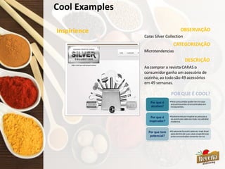 Cool Examples
Inspirience OBSERVAÇÃO
CATEGORIZAÇÃO
Caras Silver Collection
Microtendencias
DESCRIÇÃO
•Peloconsumidorpoderteremcasa
acessóriosantessóencontradosem
restaurantes.
Por que é
atrativo?
•Exatamente porinspiraras pessoasa
se aventurarcadavezmais na culinária
moderna.
Por que é
inspirador?
•Aspessoasbuscamcadavez mais levar
paradentrode suas casas experiências
antesencontradassomente narua.
Por que tem
potencial?
POR QUE É COOL?
Aocomprar a revista CARAS o
consumidorganha um acessório de
cozinha, ao todo são 49 acessórios
em 49 semanas.
 