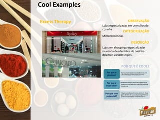 Cool Examples
Excess Therapy OBSERVAÇÃO
CATEGORIZAÇÃO
Lojas especializadas em utensílios de
cozinha
Microtendencias
DESCRIÇÃO
•Consumidorestáinvestindomaisem
utensíliosespecíficosde cozinha.
Por que é
atrativo?
•Exatamente porinspiraras pessoasa
se aventurarcadavezmais na culinária
moderna.
Por que é
inspirador?
•Aspessoasbuscamcadavez mais levar
paradentrode suas casas experiências
antesencontradassomente narua.
Por que tem
potencial?
POR QUE É COOL?
Lojas em shoppings especializadas
na venda de utensílios de cozinha
dos mais variados tipos.
 
