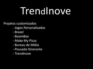 TrendInove
Projetos customizados
- Jogos Personalizados
- Brazel
- BoomBox
- Make My Pizza
- Bureau de Mídia
- Pousada Itinerante
- TrendInove
 