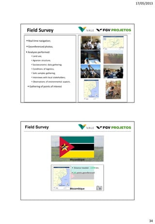 17/05/2013
34
Field Survey
 Real time navigation;
 Georeferenced photos;
 Analyzes performed:
• Land use;
• Agrarian structure;
• Socioeconomic data gathering;
• Conditions of logistics;
• Soils samples gathering;
• Interviews with local stakeholders;
• Observations of environmental aspects.
 Gathering of points of interest
Field Survey
 Distance traveled: : 2.578 km;
 165 points georeferenced.
Mozambique
Mozambique
 