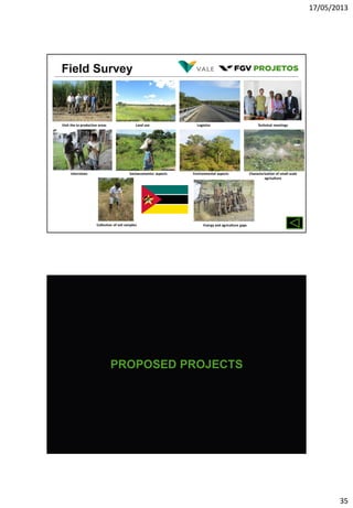 17/05/2013
35
Field Survey
Visit the to productive areas Land use Logistics Technical meetings
Interviews Socioeconomics aspects Environmental aspects Characterization of small-scale
agriculture
Collection of soil samples Energy and agriculture gaps
PROPOSED PROJECTS
 