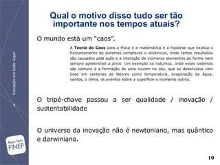 Qual o motivo disso tudo ser tão
   importante nos tempos atuais?
O mundo está um “caos”.
         A Teoria do Caos para a física e a matemática é a hipótese que explica o
         funcionamento de sistemas complexos e dinâmicos, onde certos resultados
         são causados pela ação e a interação de inúmeros elementos de forma nem
         sempre apreensível a priori. Um exemplo na natureza, onde esses sistemas
         são comuns é a formação de uma nuvem no céu, que se desenvolve com
         base em centenas de fatores como temperatura, evaporação da água,
         ventos, o clima, os eventos sobre a superfície e inúmeros outros.




O tripé-chave passou a ser qualidade / inovação /
sustentabilidade


O universo da inovação não é newtoniano, mas quântico
e darwiniano.

                                                                              10
 