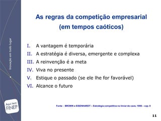 As regras da competição empresarial
               (em tempos caóticos)

I.   A vantagem é temporária
II. A estratégia é diversa, emergente e complexa
III. A reinvenção é a meta
IV. Viva no presente
V. Estique o passado (se ele lhe for favorável)
VI. Alcance o futuro



             Fonte : BROWN e EISENHARDT – Estratégia competitiva no limiar do caos, 1998 – cap. 9



                                                                                                    11
 