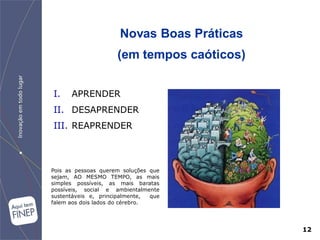 Novas Boas Práticas
                      (em tempos caóticos)


I.    APRENDER
II. DESAPRENDER
III. REAPRENDER



Pois as pessoas querem soluções que
sejam, AO MESMO TEMPO, as mais
simples possíveis, as mais baratas
possíveis, social e ambientalmente
sustentáveis e, principalmente,  que
falem aos dois lados do cérebro.




                                             12
 